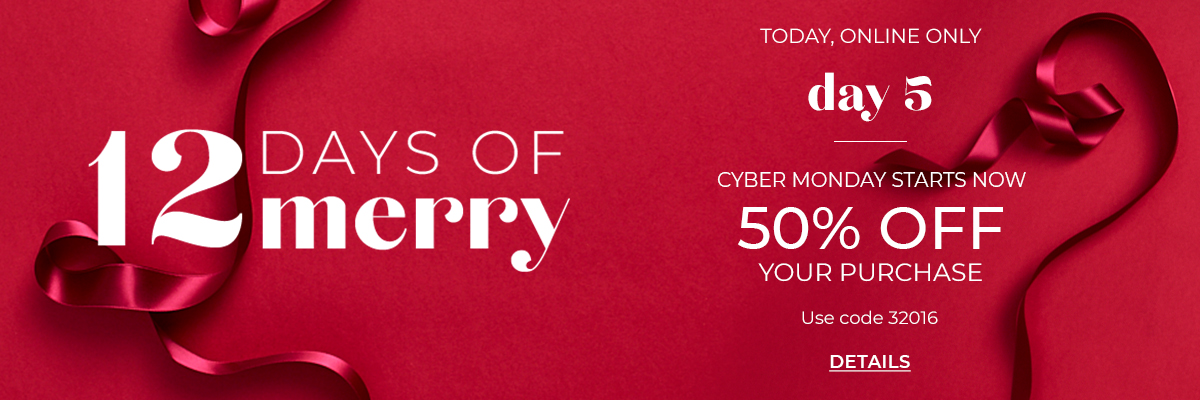 12 Days of Merry, Today Online Only, Day 5. Cyber Monday Starts Now. 50% Off Your Purchase. Use Code 32016. Click for Details